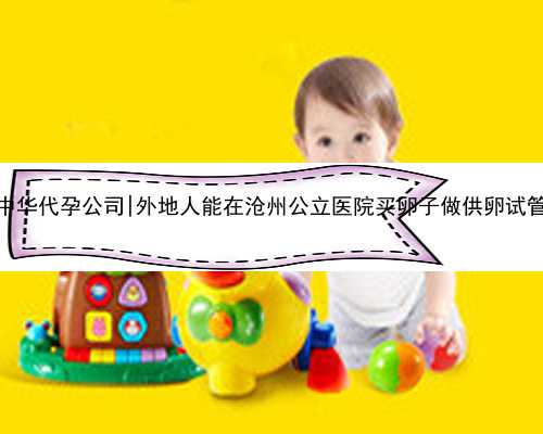 南京中华代孕公司|外地人能在沧州公立医院买卵子做供卵试管吗？