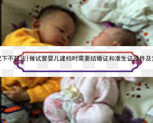 南京代孕什么情况下不犯法|做试管婴儿建档时需要结婚证和准生证原件及复印