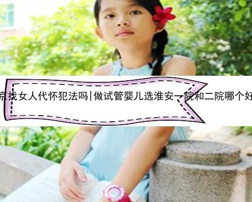 南京找女人代怀犯法吗|做试管婴儿选淮安一院和二院哪个好？