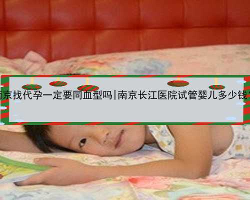 南京找代孕一定要同血型吗|南京长江医院试管婴儿多少钱？