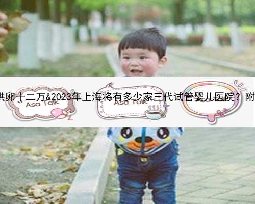 供卵生一个别人的孩子&供卵十二万&2023年上海将有多少家三代试管婴儿医院？附