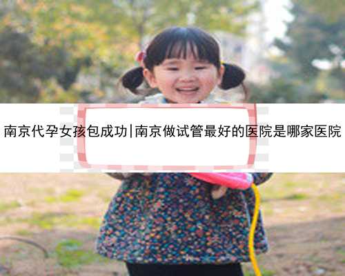 南京代孕女孩包成功|南京做试管最好的医院是哪家医院